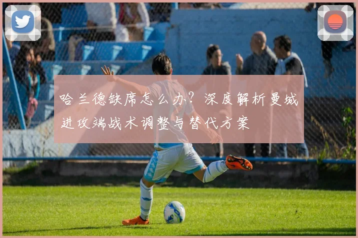 哈兰德缺席怎么办？深度解析曼城进攻端战术调整与替代方案