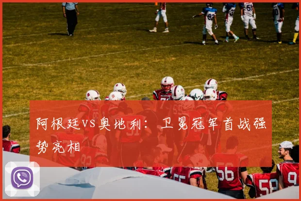 阿根廷vs奥地利：卫冕冠军首战强势亮相