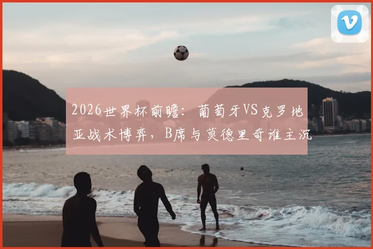 2026世界杯前瞻:葡萄牙VS克罗地亚战术博弈,B席与莫德里奇谁主沉浮?