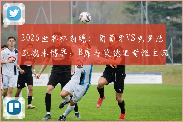 2026世界杯前瞻：葡萄牙VS克罗地亚战术博弈，B席与莫德里奇谁主沉浮？