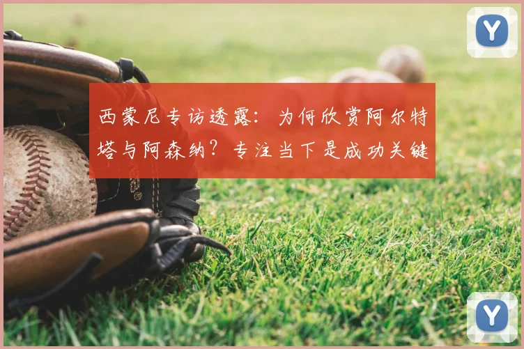 西蒙尼专访透露:为何欣赏阿尔特塔与阿森纳?专注当下是成功关键