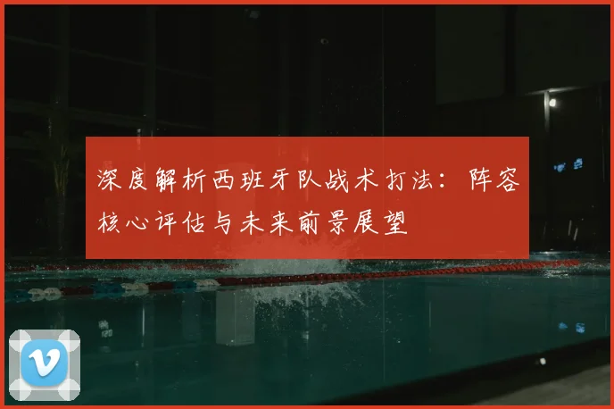 深度解析西班牙队战术打法:阵容核心评估与未来前景展望
