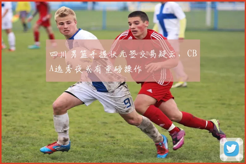 四川男篮手握状元签交易疑云，CBA选秀夜或有重磅操作
