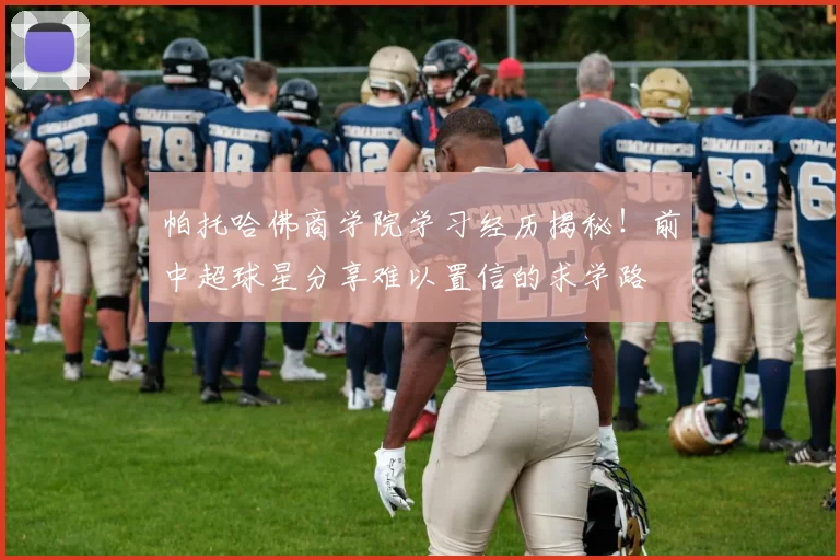 帕托哈佛商学院学习经历揭秘！前中超球星分享难以置信的求学路