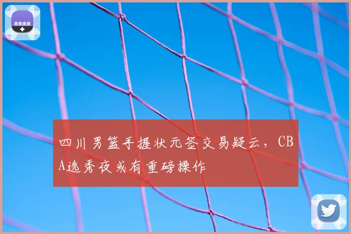 四川男篮手握状元签交易疑云，CBA选秀夜或有重磅操作