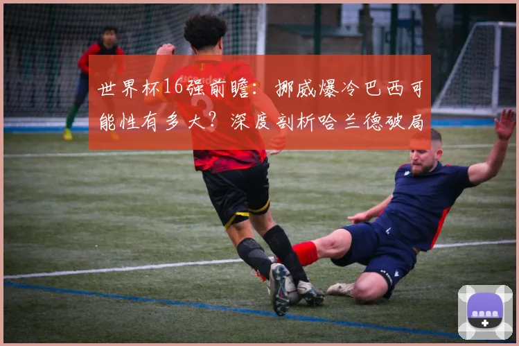 世界杯16强前瞻：挪威爆冷巴西可能性有多大？深度剖析哈兰德破局关键与战术条件