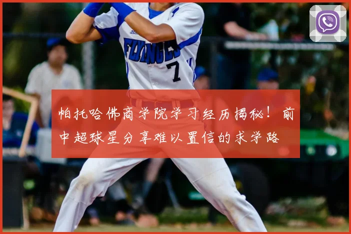 帕托哈佛商学院学习经历揭秘!前中超球星分享难以置信的求学路