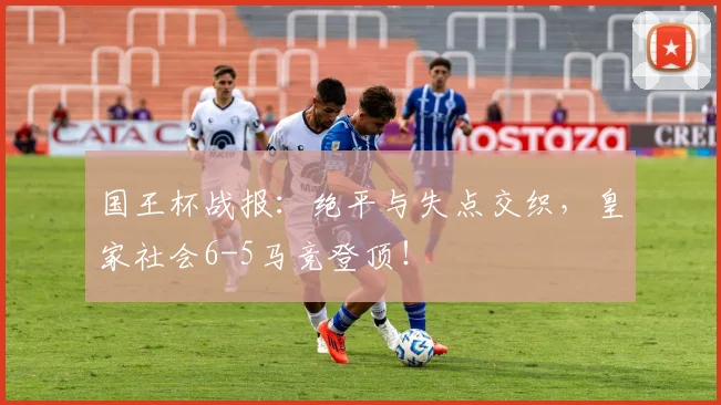 国王杯战报：绝平与失点交织，皇家社会6-5马竞登顶！