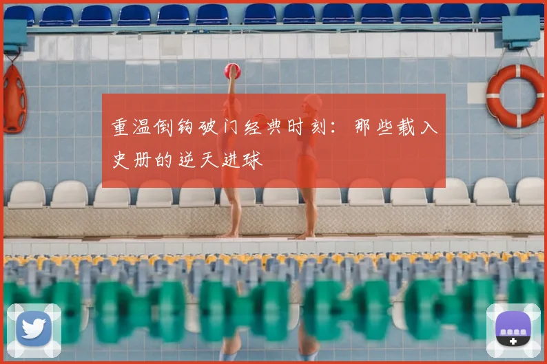 重温倒钩破门经典时刻：那些载入史册的逆天进球