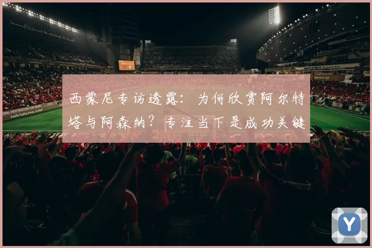 西蒙尼专访透露：为何欣赏阿尔特塔与阿森纳？专注当下是成功关键